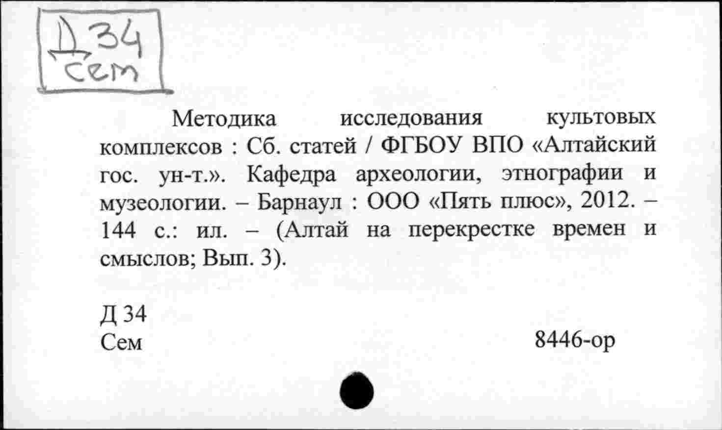 ﻿Методика исследования культовых комплексов : Сб. статей / ФГБОУ ВПО «Алтайский гос. ун-т.». Кафедра археологии, этнографии и музеологии. - Барнаул : ООО «Пять плюс», 2012. -144 с.: ил. - (Алтай на перекрестке времен и смыслов; Вып. 3).
Д34
Сем
8446-ор